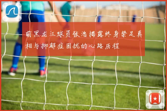 前黑龙江球员张浩揭露终身禁足真相与抑郁症困扰的心路历程