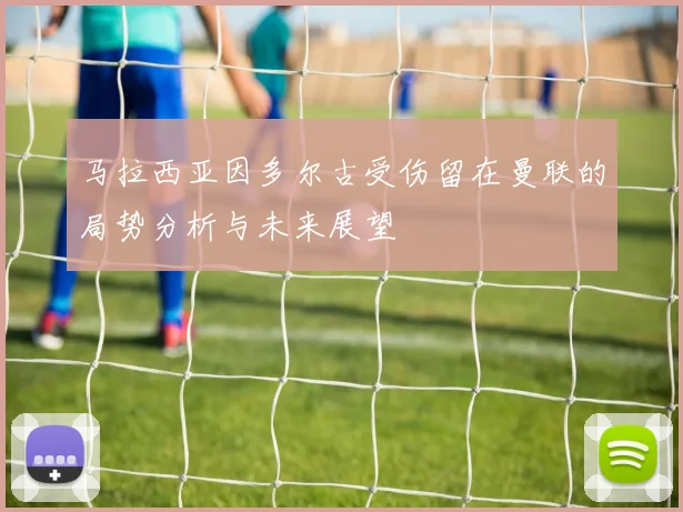 马拉西亚因多尔古受伤留在曼联的局势分析与未来展望