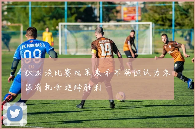狄龙谈比赛结果表示不满但认为末段有机会逆转胜利