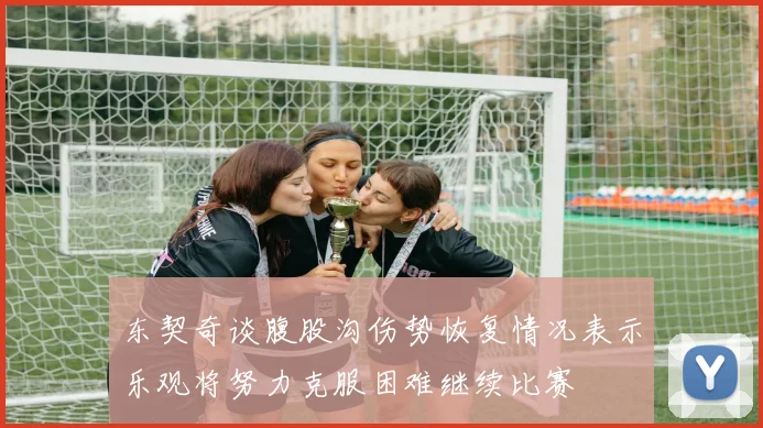 东契奇谈腹股沟伤势恢复情况表示乐观将努力克服困难继续比赛
