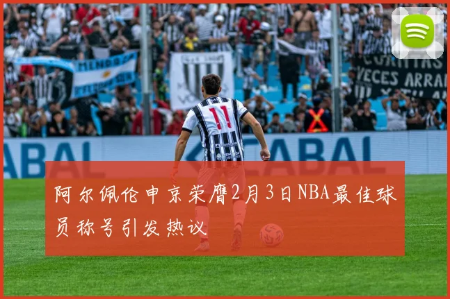 阿尔佩伦申京荣膺2月3日NBA最佳球员称号引发热议
