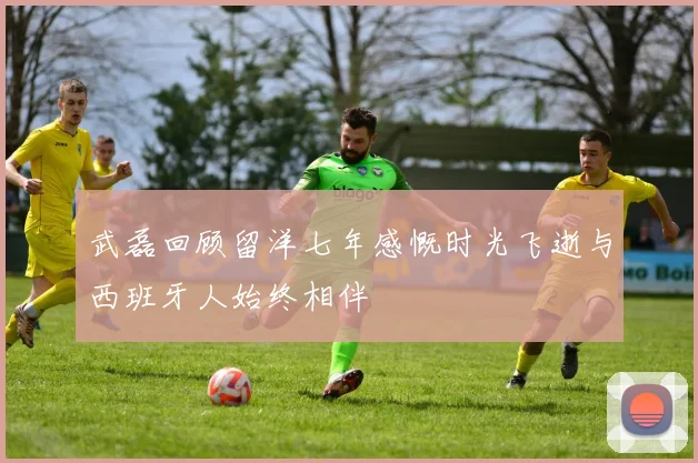 武磊回顾留洋七年感慨时光飞逝与西班牙人始终相伴