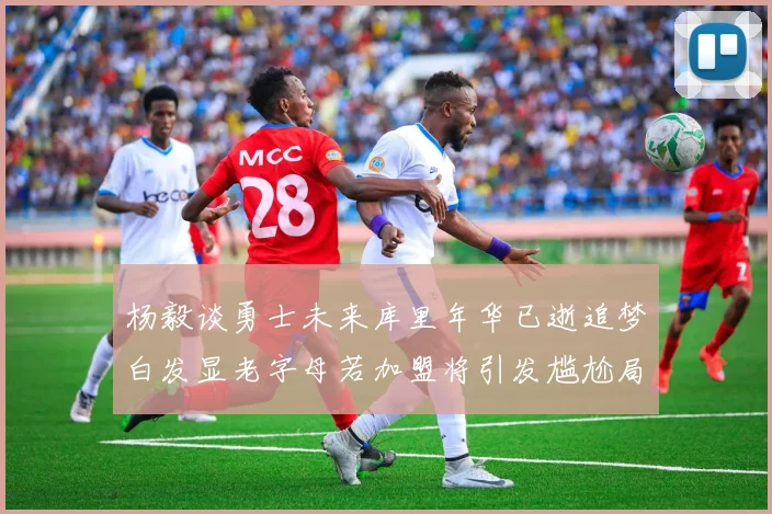 杨毅谈勇士未来库里年华已逝追梦白发显老字母若加盟将引发尴尬局面