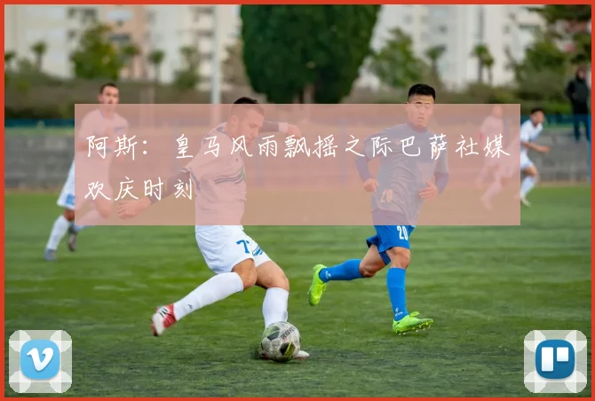 阿斯：皇马风雨飘摇之际巴萨社媒欢庆时刻