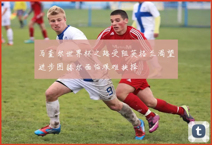 马奎尔世界杯之路受阻英格兰渴望进步图赫尔面临艰难抉择