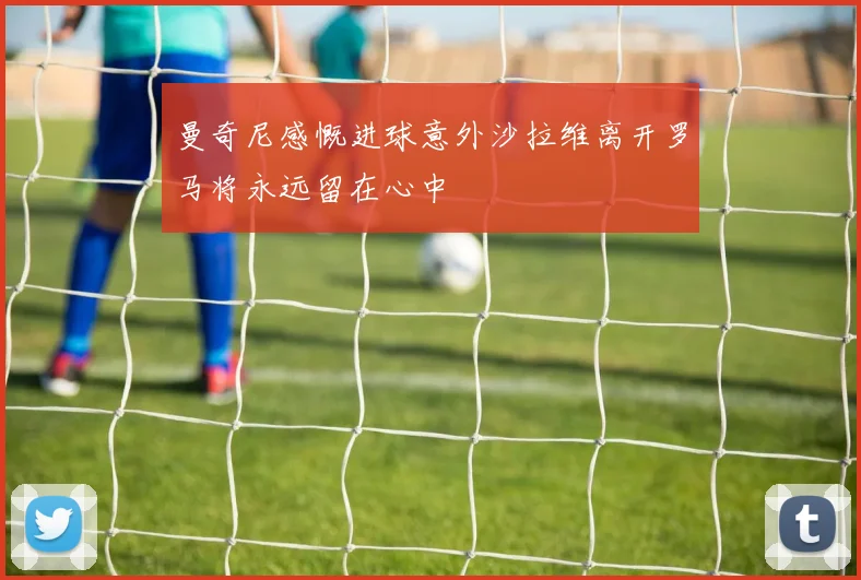 曼奇尼感慨进球意外沙拉维离开罗马将永远留在心中