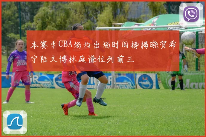 本赛季CBA场均出场时间榜揭晓贺希宁陆文博林庭谦位列前三