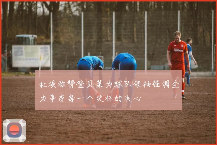 杜埃称赞登贝莱为球队领袖强调全力争夺每一个奖杯的决心