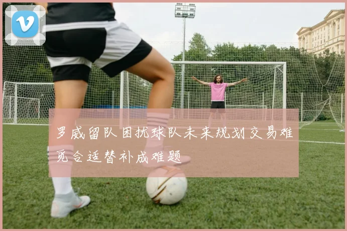 罗威留队困扰球队未来规划交易难觅合适替补成难题