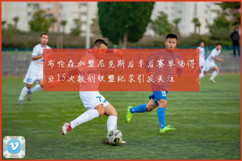 布伦森加盟尼克斯后季后赛单场得分15次数创联盟纪录引发关注