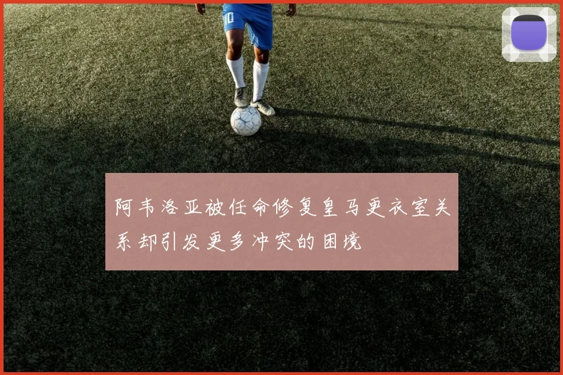 阿韦洛亚被任命修复皇马更衣室关系却引发更多冲突的困境