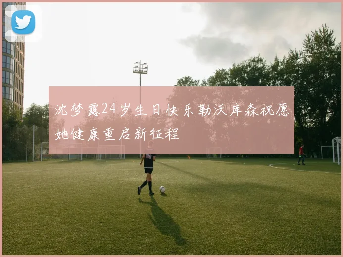 沈梦露24岁生日快乐勒沃库森祝愿她健康重启新征程